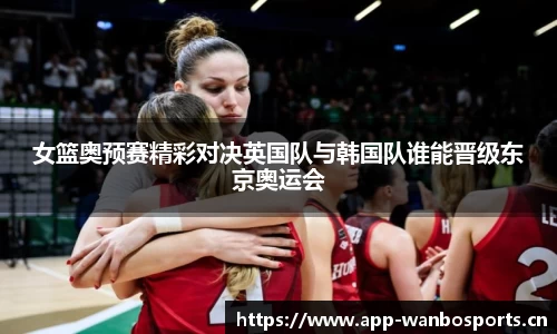 女篮奥预赛精彩对决英国队与韩国队谁能晋级东京奥运会